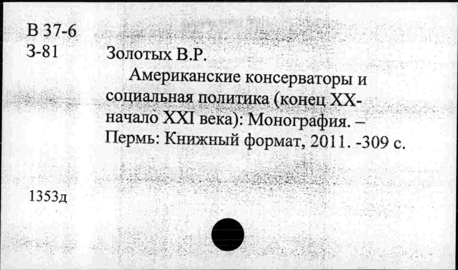 ﻿В 37-6 3-81
Золотых В.Р.
Американские консерваторы и социальная политика (конец XX-начало XXI века): Монография. -Пермь: Книжный формат, 2011. -309 с.
1353д